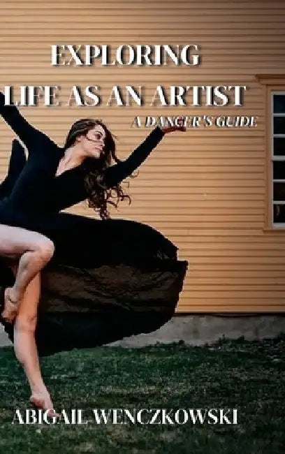 Exploring Life as an Artist: A Dancer's Guide: written for dancers by a dancer by Abigail Wenczkowski