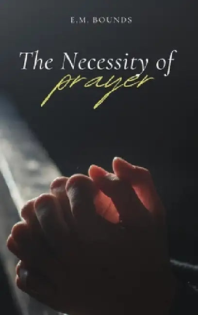 The Necessity of Prayer: A Stirring Exhortation to Faithful, Powerful Communion with God by Edward M. Bounds