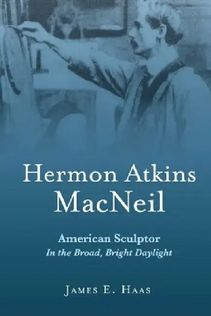 Hermon Atkins MacNeil: American Sculptor in the Broad, Bright Daylight by James E. Haas