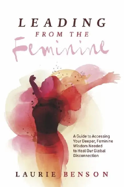 Leading from the Feminine: A Guide to Accessing Your Deeper, Feminine Wisdom Needed to Heal Our Global Disconnection Volume 1 by Laurie Benson
