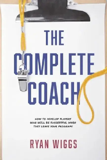 The Complete Coach: How to Develop Players Who Will Be Successful When They Leave Your Program! by Ryan Wiggs