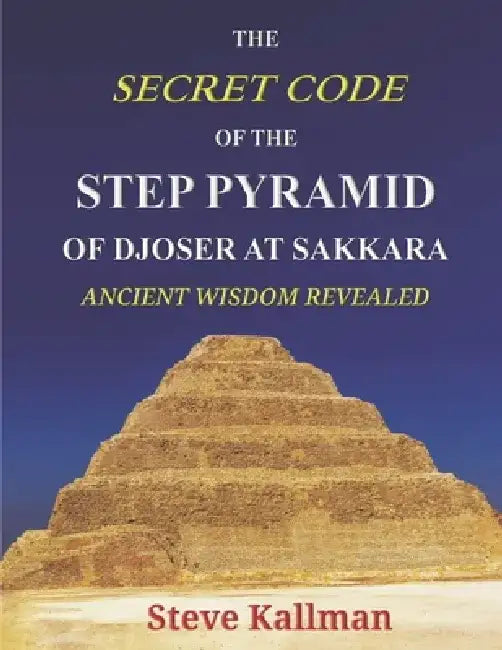 The Secret Code of the Step Pyramid of Djoser at Sakkara: Ancient Wisdom Revealed by Steve Kallman