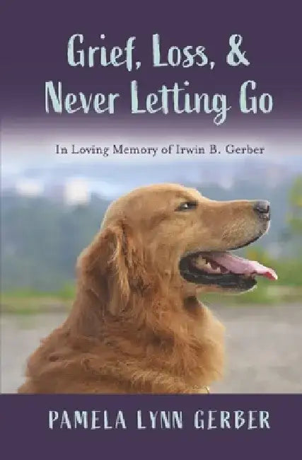 Grief, Loss, and Never Letting Go: In Loving Memory of Irwin B. Gerber by Pamela Lynn Gerber