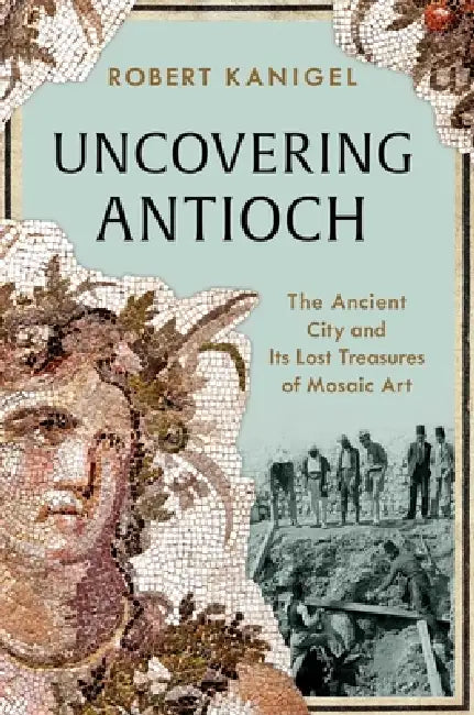 Uncovering Antioch: The Ancient City and Its Lost Treasures of Mosaic Art by Robert Kanigel