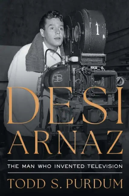 Desi Arnaz: The Man Who Invented Television by Todd S. Purdum