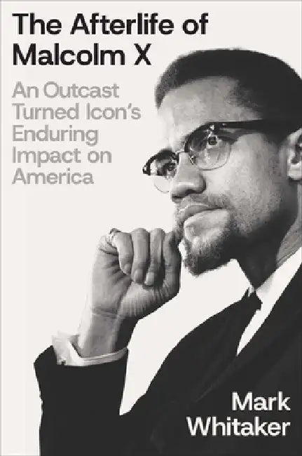 The Afterlife of Malcolm X: An Outcast Turned Icon's Enduring Impact on America by Mark Whitaker
