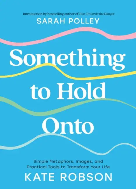 Something to Hold Onto: Simple Metaphors, Images, and Practical Tools to Transform Your Life by Kate Robson