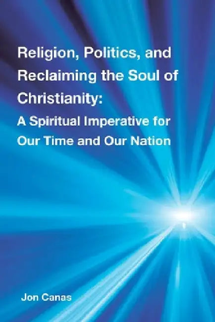 Religion, Politics, and Reclaiming the Soul of Christianity: A Spiritual Imperative for Our Time and Our Nation by Jon Canas