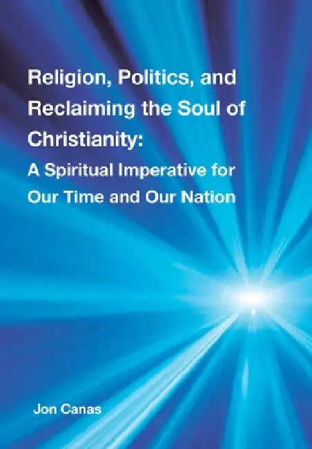 Religion, Politics, and Reclaiming the Soul of Christianity: A Spiritual Imperative for Our Time and Our Nation by Jon Canas