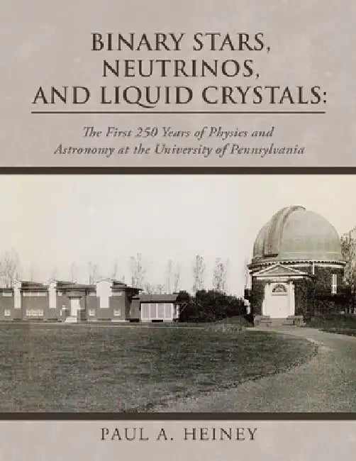 Binary Stars, Neutrinos, and Liquid Crystals: The First 250 Years of Physics and Astronomy at the University of Pennsylvania by Paul A. Heiney