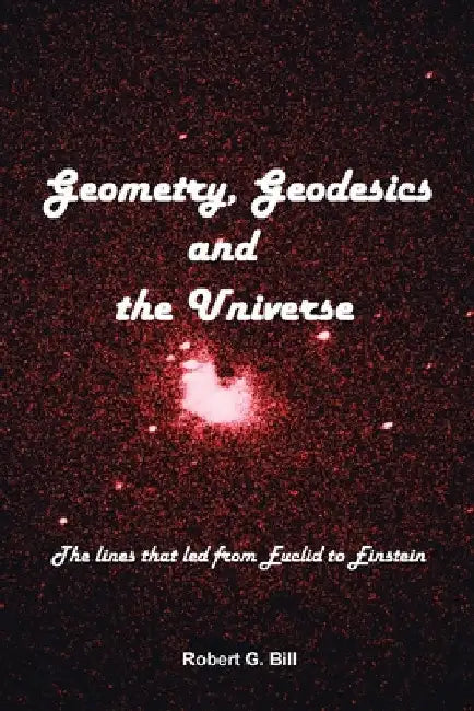 Geometry, Geodesics, and the Universe: The Lines that Led from Euclid to Einstein by Robert G. Bill