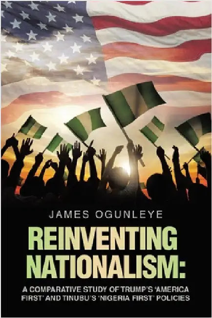 Reinventing Nationalism: A Comparative Study of Trump's 'America First' and Tinubu's 'Nigeria First' Policies by Ogunleye, James