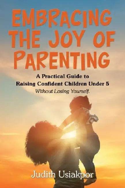 Embracing the Joy of Parenting: A Practical Guide to Raising Confident Children Under 5 Without Losing Yourself. by Judith Usiakpor