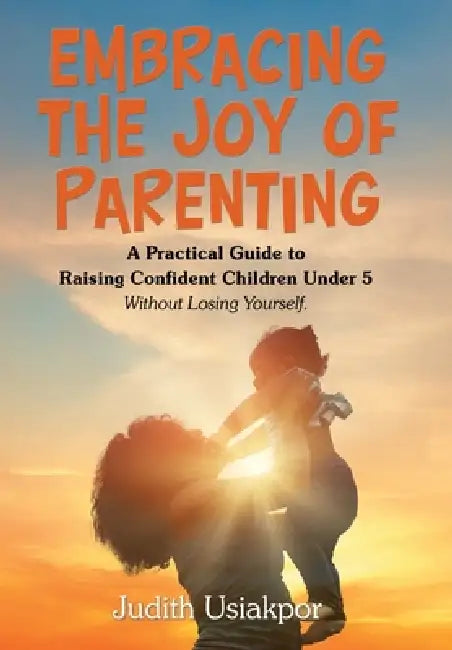 Embracing the Joy of Parenting: A Practical Guide to Raising Confident Children Under 5 Without Losing Yourself. by Judith Usiakpor
