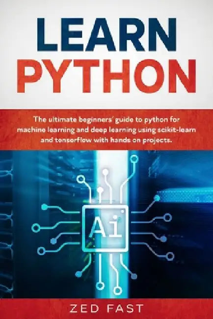 Learn Python: The Ultimate Beginner's Guide to Python for Machine Learning and Deep Learning Using scikit-learn and tensorflow with Hands-On Projects by Zed Fast