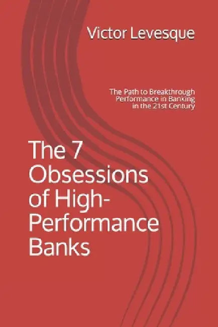 The 7 Obsessions of High-Performance Banks: The Path to Breakthrough Performance in Banking in the 21st Century by Victor C. Levesque