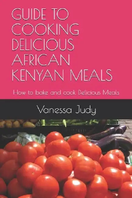 Guide to Cooking Delicious African Kenyan Meals: How to bake and cook Delicious Meals by Wally Kim