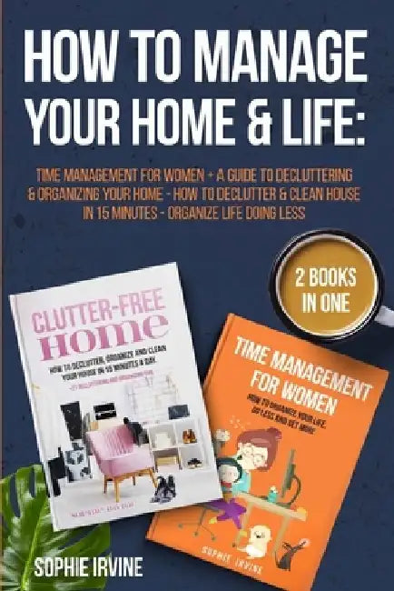How to Manage Your Home & Life: 2 Books in 1: Time Management for Women + A Guide to Decluttering and Organizing Your Home - How to Declutter & Clean by Sophie Irvine
