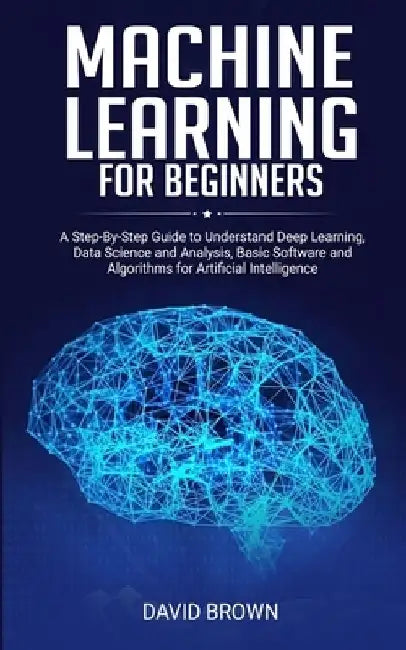 Machine Learning for Beginners: A Step-By-Step Guide to Understand Deep Learning, Data Science and Analysis, Basic Software and Algorithms for Artific by David Brown