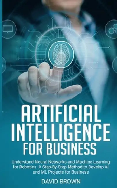 Artificial Intelligence for Business: Understand Neural Networks and Machine Learning for Robotics. A Step-By-Step Method to Develop AI and ML Project by David Brown