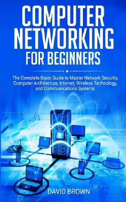 Computer Networking for Beginners: The Complete Basic Guide to Master Network Security, Computer Architecture, Internet, Wireless Technology, and Comm by David Brown