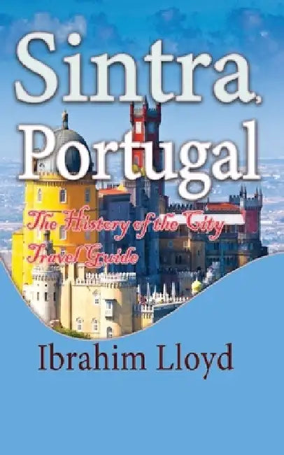 Sintra, Portugal: The History of the City Travel Guide by Ibrahim Lloyd