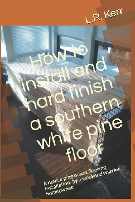 How to install and hard finish a southern white pine floor: A novice pine board flooring Installation, by a weekend warrior homeowner. by L. R. Kerr