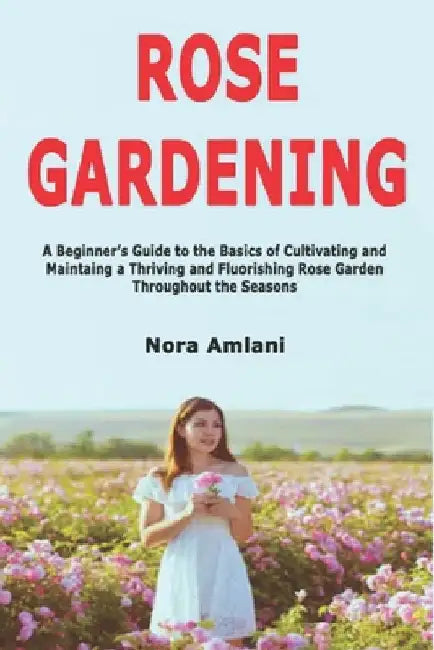 Rose Gardening: A Beginner's Guide to the Basics of Cultivating and Maintaing a Thriving and Fluorishing Rose Garden Throughout the Seasons by Amlani, Nora