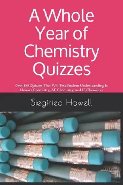 A Whole Year of Chemistry Quizzes: Over 130 Quizzes That Will Test Student Understanding In Honors Chemistry, AP Chemistry, and IB Chemistry by Siegfried Howell