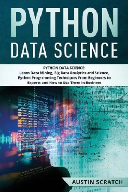 Python Data Science: from Beginner to Experts About Techniques of Data Mining, Big Data Analytics and Science, Python Programming and How t by Austin Scratch