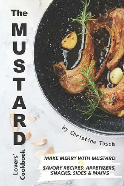 The Mustard Lovers' Cookbook: Make Merry with Mustard - Savory Recipes: Appetizers, Snacks, Sides Mains by Christina Tosch