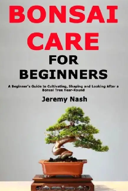 Bonsai Care for Beginners: A Beginner's Guide to Cultivating, Shaping and Looking After a Bonsai Tree Year-Round by Jeremy Nash