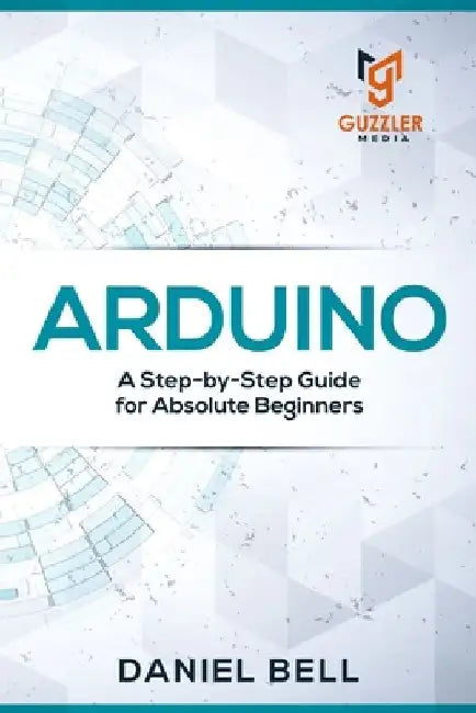 Arduino: A Step-by-Step Guide for Absolute Beginners by Daniel Bell