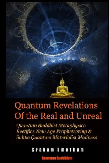 Quantum Revelations of the Real and Unreal: Quantum Buddhist Metaphysics Rectifies New Age Propheteering & Subtle Quantum Materialist Madnesss by Graham Smetham