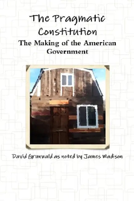 The Pragmatic Constitution The Making of the American Government by David Grunwald