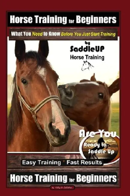 Horse Training for Beginners, What You Need to Know - Before You Just Start Training By SaddleUP Horse Training, Are You Ready to Saddle Up? Easy Trai by Kelly O. Callahan