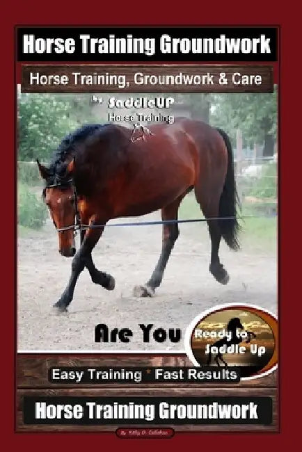 Horse Training Groundwork, Horse Training, Groundwork & Care By SaddleUP Horse Training, Are You Ready to Saddle Up? Easy Training * Fast Results, Hor by Kelly O. Callahan