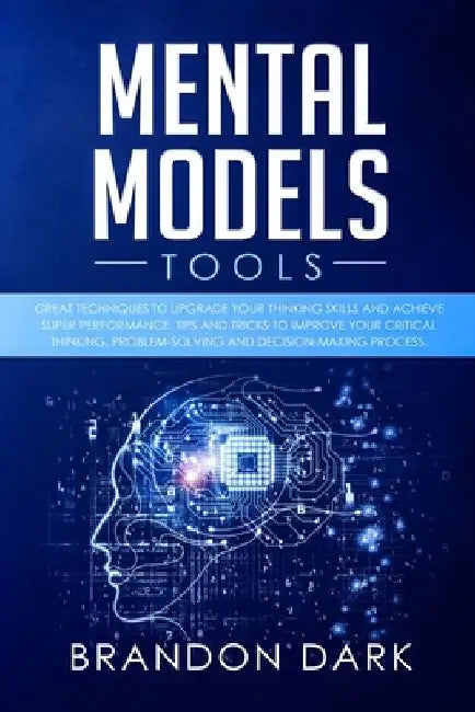 Mental Models Tools: Great Techniques to Upgrade Your Thinking Skills and Achieve Super Performance. Tips, and Tricks to Improve Your Criti by Brandon Dark
