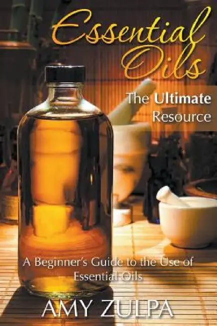Essential Oils - The Ultimate Resource: A Beginner's Guide to the Use of Essential Oils by Amy Zulpa