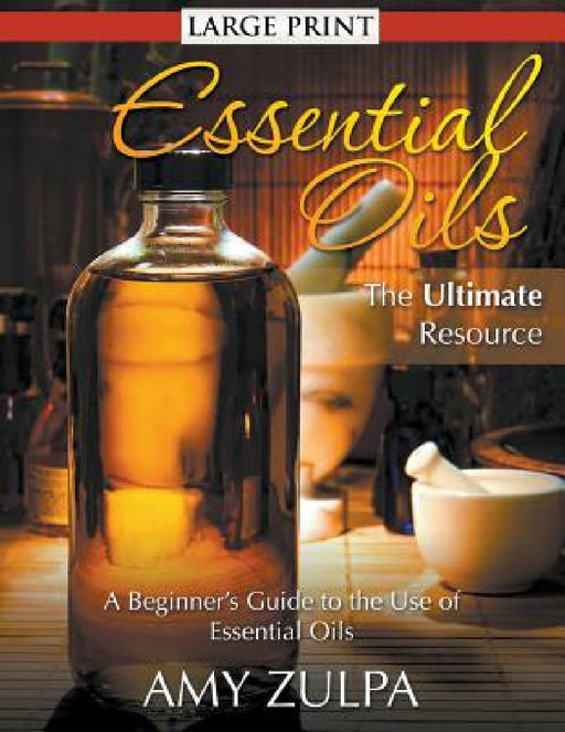 Essential Oils - The Ultimate Resource (LARGE PRINT): A Beginner's Guide to the Use of Essential Oils by Amy Zulpa