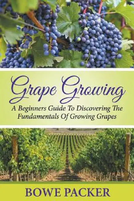 Grape Growing: A Beginners Guide To Discovering The Fundamentals Of Growing Grapes by Bowe Packer