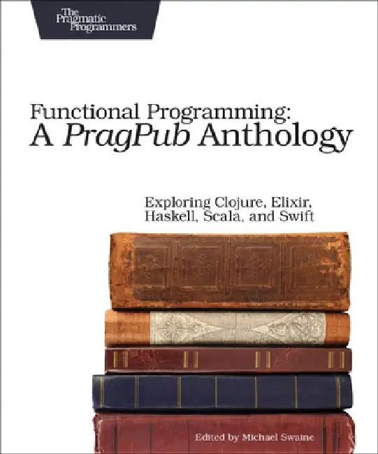 Functional Programming: A Pragpub Anthology: Exploring Clojure, Elixir, Haskell, Scala, and Swift by Michael Swaine