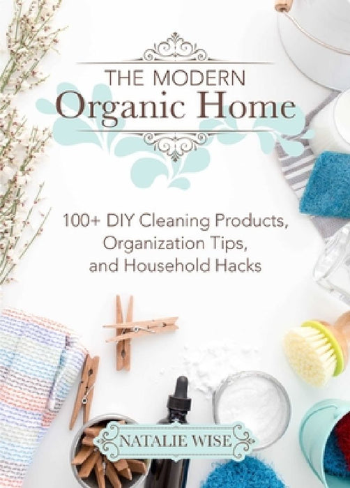 The Modern Organic Home: 100+ DIY Cleaning Products, Organization Tips, and Household Hacks by Natalie Wise