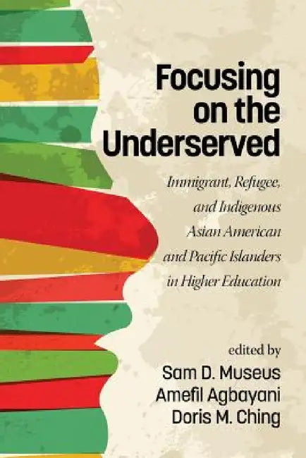 Focusing on the Underserved: Immigrant, Refugee, and Indigenous Asian American and Pacific Islanders in Higher Education by Sam D. Museus, Amefil Agbayani, Doris M. Ching