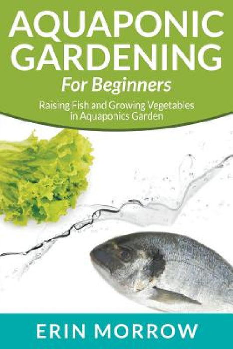 Aquaponic Gardening For Beginners: Raising Fish and Growing Vegetables in Aquaponics Garden by Erin Morrow
