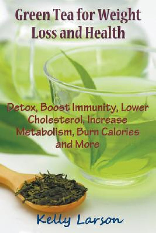 Green Tea for Weight Loss: Detox, Boost Immunity, Lower Cholesterol, Increase Metabolism, Burn Calories and More by Kelly Larson