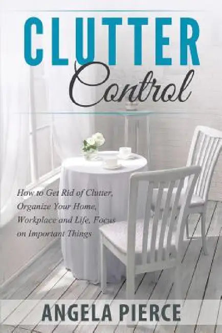 Clutter Control: How to Get Rid of Clutter, Organize Your Home, Workplace and Life, Focus on Important Things by Angela Pierce