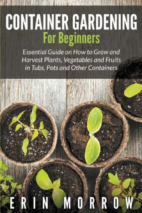 Container Gardening For Beginners: Essential Guide on How to Grow and Harvest Plants, Vegetables and Fruits in Tubs, Pots and Other Containers by Erin Morrow
