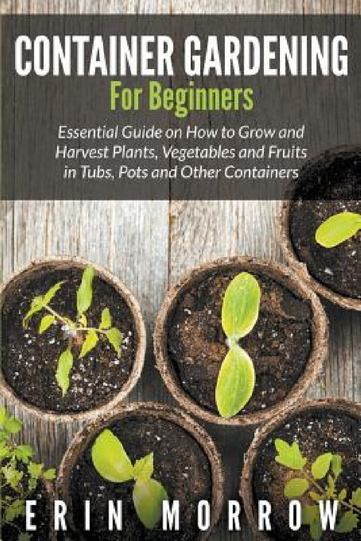Container Gardening For Beginners: Essential Guide on How to Grow and Harvest Plants, Vegetables and Fruits in Tubs, Pots and Other Containers by Erin Morrow