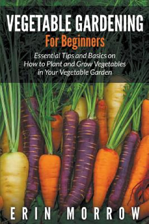 Vegetable Gardening For Beginners: Essential Tips and Basics on How to Plant and Grow Vegetable in Your Vegetable Garden by Erin Morrow